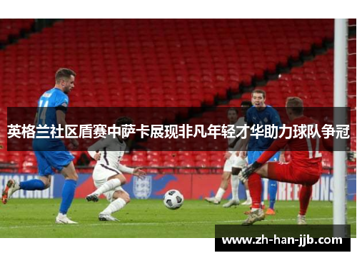 英格兰社区盾赛中萨卡展现非凡年轻才华助力球队争冠