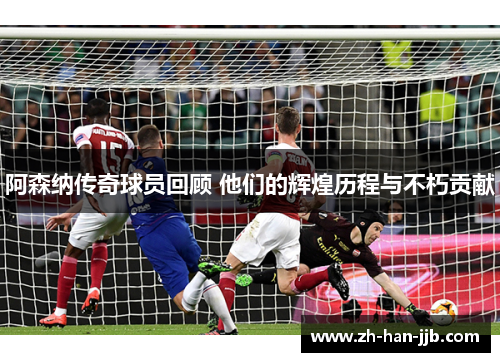 阿森纳传奇球员回顾 他们的辉煌历程与不朽贡献