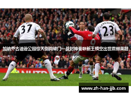 加纳乔古迪逊公园惊天倒钩破门一战封神曼联新王横空出世震撼英超 加纳乔古迪逊公园惊天倒钩破门一战封神曼联新王横空出世震撼英超