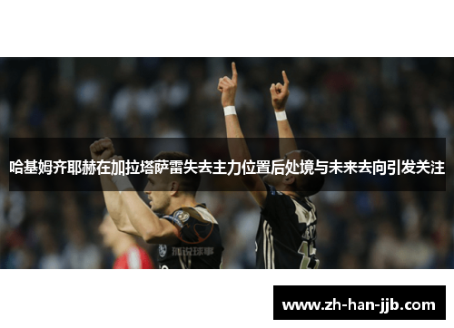 哈基姆齐耶赫在加拉塔萨雷失去主力位置后处境与未来去向引发关注 哈基姆齐耶赫在加拉塔萨雷失去主力位置后处境与未来去向引发关注