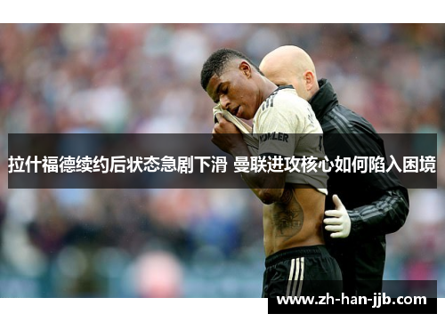 拉什福德续约后状态急剧下滑 曼联进攻核心如何陷入困境