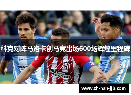 科克对阵马洛卡创马竞出场600场辉煌里程碑 科克对阵马洛卡创马竞出场600场辉煌里程碑
